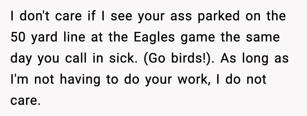I don't care if I see your ass parked on the 50 yard line at the Eagles game the same day you call in sick. (Go birds!). As long as...