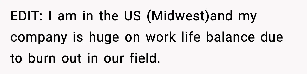 EDIT: I am in the US (Midwest)and my company is huge on work life balance due to burn out in our field.