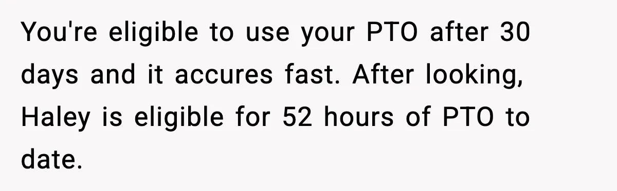 You're eligible to use your PTO after 30 days and it accures fast. After looking, Haley is eligible for 52 hours of PTO to date.
