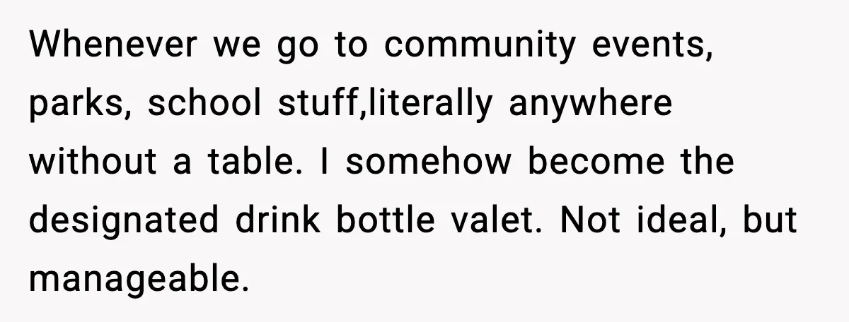 Whenever we go to community events, parks, school stuff,literally anywhere without a table. I somehow become the designated drink bottle valet. Not ideal, but manageable.