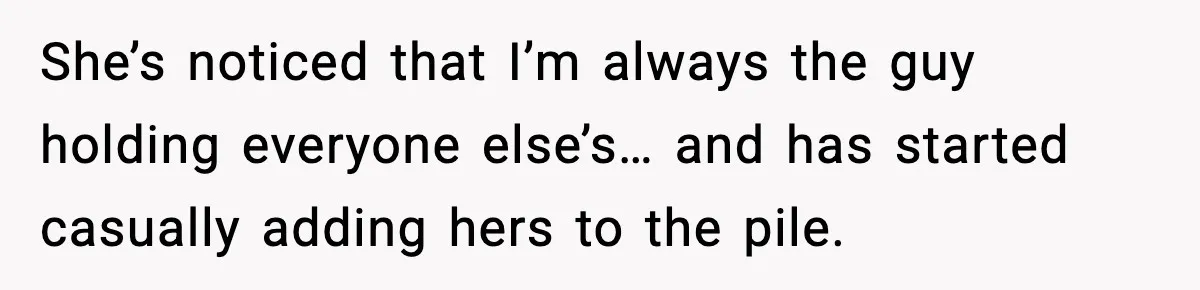 She’s noticed that I’m always the guy holding everyone else’s… and has started casually adding hers to the pile.