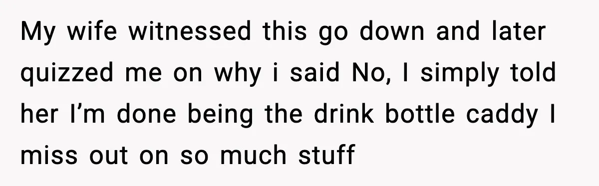 My wife witnessed this go down and later quizzed me on why i said No, I simply told her I’m done being the drink bottle caddy I miss out on...