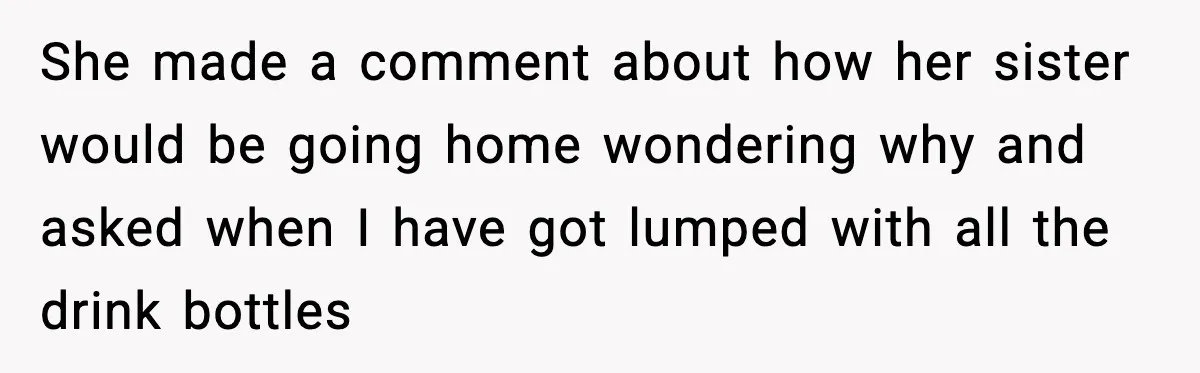 She made a comment about how her sister would be going home wondering why and asked when I have got lumped with all the drink bottles
