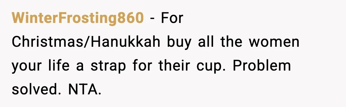 WinterFrosting860 - For Christmas/Hanukkah buy all the women your life a strap for their cup. Problem solved. NTA.