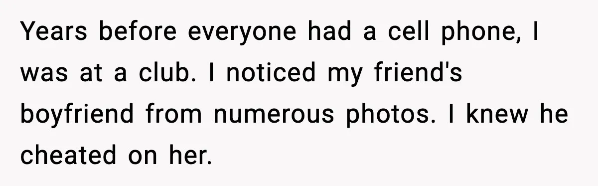 Years before everyone had a cell phone, I was at a club. I noticed my friend's boyfriend from numerous photos. I knew he cheated on her.