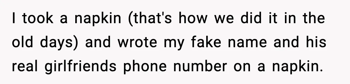 I took a napkin (that's how we did it in the old days) and wrote my fake name and his real girlfriends phone number on a napkin.