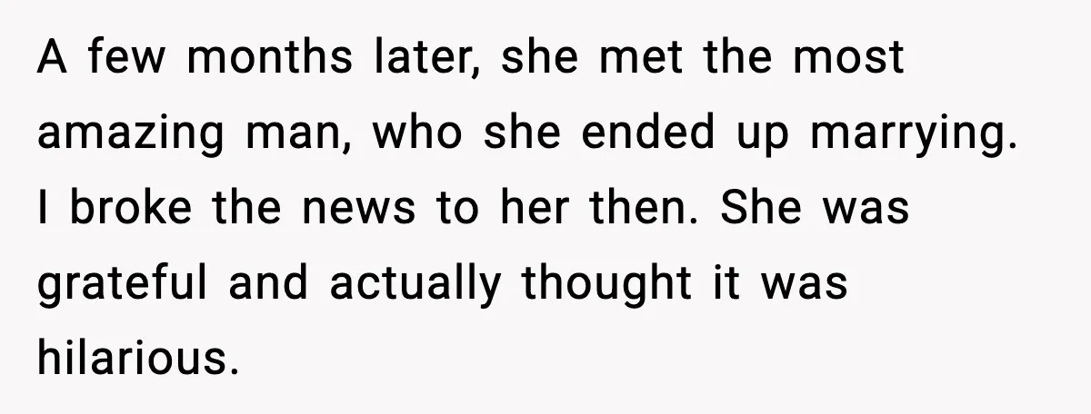 A few months later, she met the most amazing man, who she ended up marrying. I broke the news to her then. She was grateful and actually thought it was...