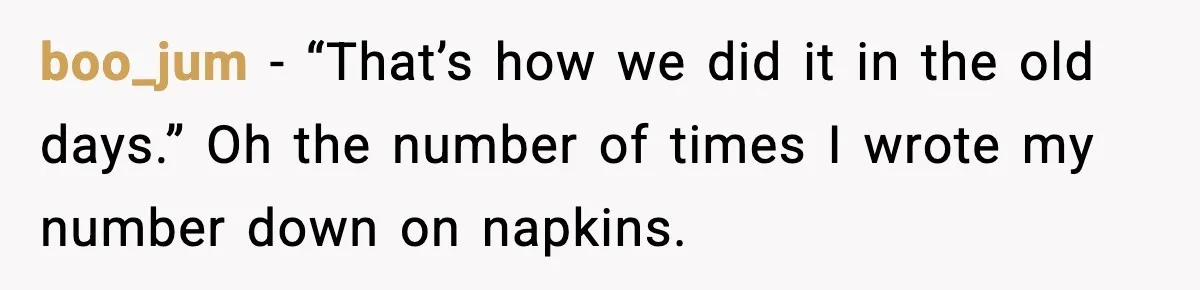 boo_jum - “That’s how we did it in the old days.” Oh the number of times I wrote my number down on napkins.