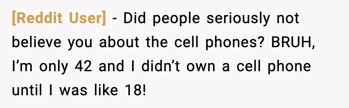 [Reddit User] - Did people seriously not believe you about the cell phones? BRUH, I’m only 42 and I didn’t own a cell phone until I was like 18!
