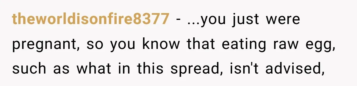 theworldisonfire8377 − ...you just were pregnant, so you know that eating raw egg, such as what in this spread, isn't advised,
