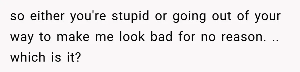 so either you're stupid or going out of your way to make me look bad for no reason. .. which is it?