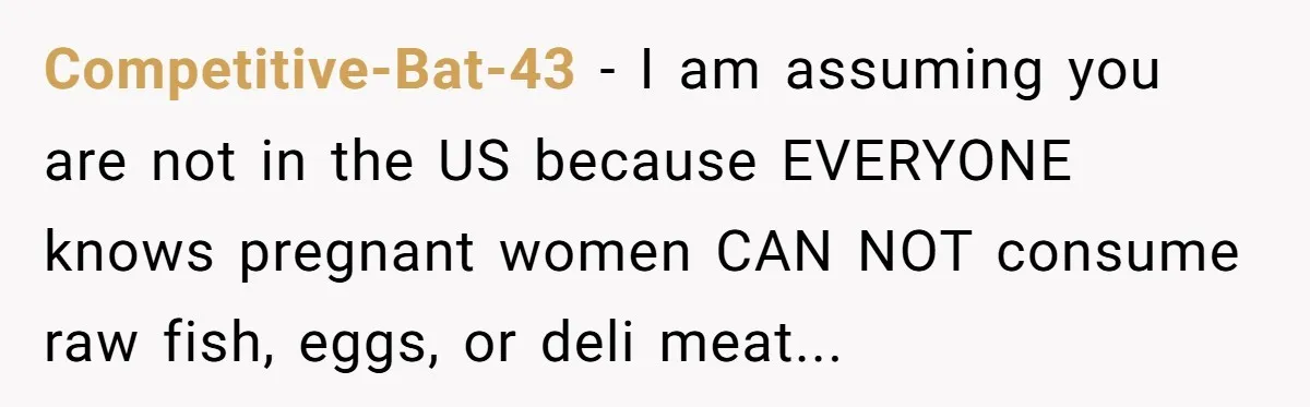 Competitive-Bat-43 − I am assuming you are not in the US because EVERYONE knows pregnant women CAN NOT consume raw fish, eggs, or deli meat...