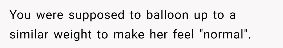 You were supposed to balloon up to a similar weight to make her feel "normal".