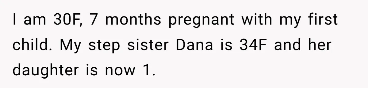 I am 30F, 7 months pregnant with my first child. My step sister Dana is 34F and her daughter is now 1.