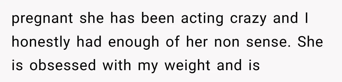 pregnant she has been acting crazy and I honestly had enough of her non sense. She is obsessed with my weight and is