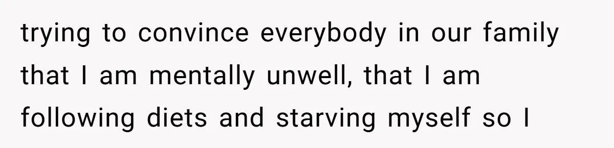 trying to convince everybody in our family that I am mentally unwell, that I am following diets and starving myself so I