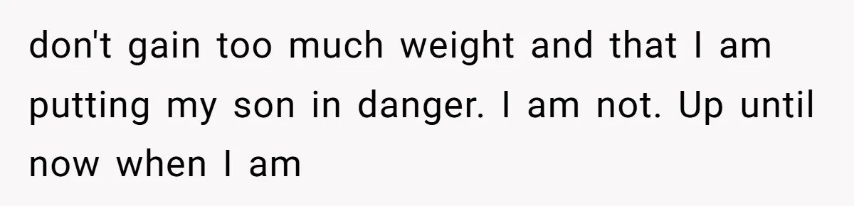 don't gain too much weight and that I am putting my son in danger. I am not. Up until now when I am