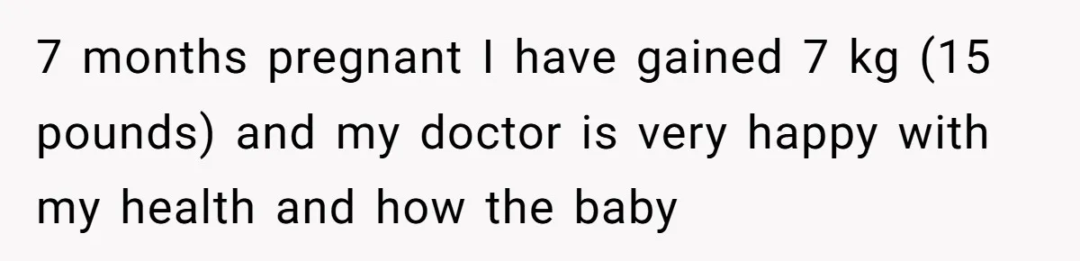 7 months pregnant I have gained 7 kg (15 pounds) and my doctor is very happy with my health and how the baby