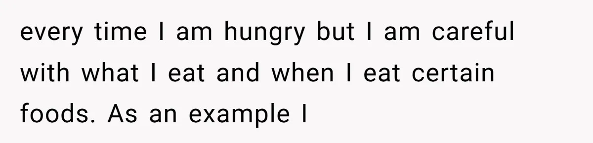 every time I am hungry but I am careful with what I eat and when I eat certain foods. As an example I