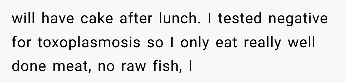 will have cake after lunch. I tested negative for toxoplasmosis so I only eat really well done meat, no raw fish, I