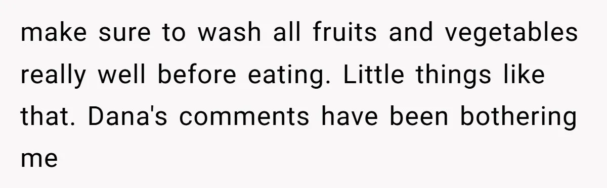 make sure to wash all fruits and vegetables really well before eating. Little things like that. Dana's comments have been bothering me
