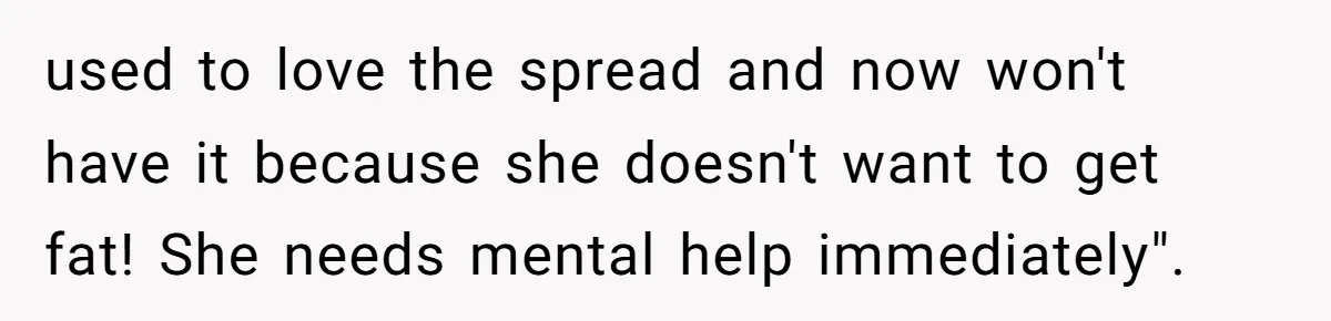 used to love the spread and now won't have it because she doesn't want to get fat! She needs mental help immediately".