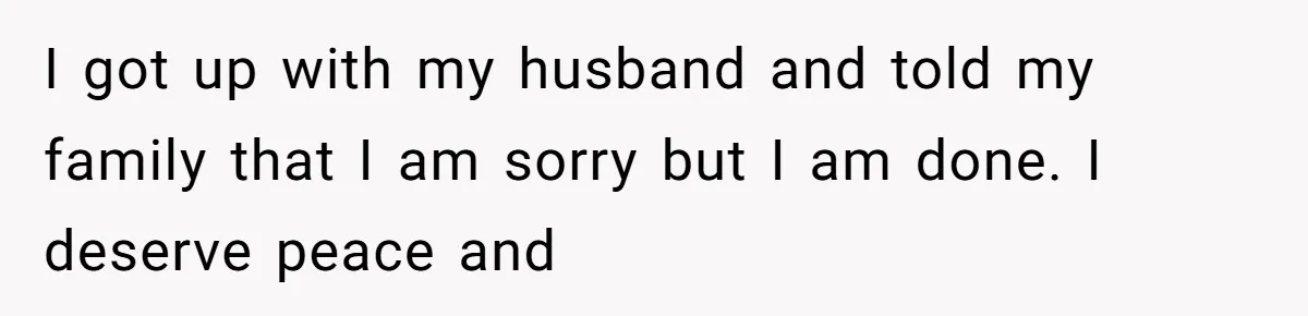 I got up with my husband and told my family that I am sorry but I am done. I deserve peace and