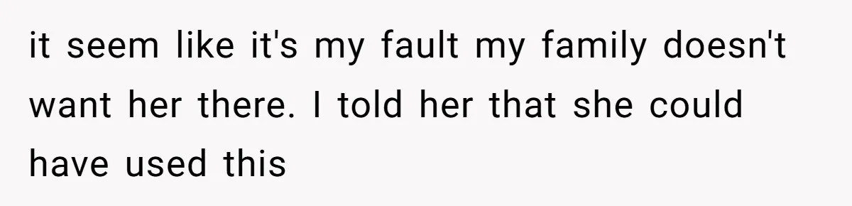 it seem like it's my fault my family doesn't want her there. I told her that she could have used this