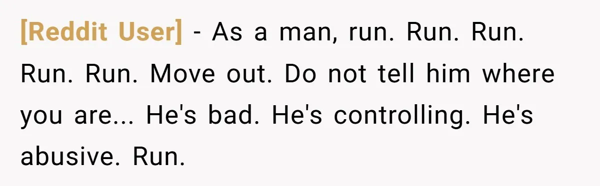 [Reddit User] − As a man, run. Run. Run. Run. Run. Move out. Do not tell him where you are... He's bad. He's controlling. He's abusive. Run.