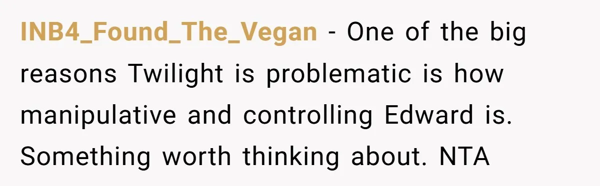 A Movie Night Ends in Silence After a Boyfriend Refuses to Let His Girlfriend Watch Twilight INB4_Found_The_Vegan − One of the big reasons Twilight is problematic is how manipulative and controlling Edward is. Something worth thinking about. NTA