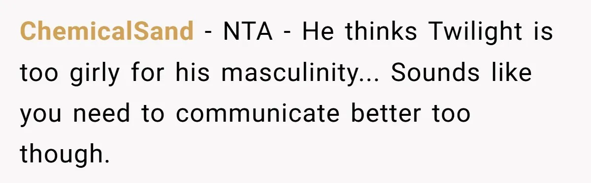 A Movie Night Ends in Silence After a Boyfriend Refuses to Let His Girlfriend Watch Twilight ChemicalSand − NTA - He thinks Twilight is too girly for his masculinity... Sounds like you need to communicate better too though.