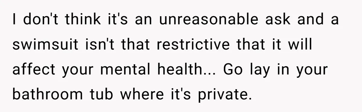 I don't think it's an unreasonable ask and a swimsuit isn't that restrictive that it will affect your mental health... Go lay in your bathroom tub where it's private.