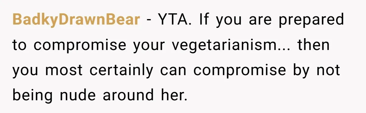 BadkyDrawnBear − YTA. If you are prepared to compromise your vegetarianism... then you most certainly can compromise by not being nude around her.