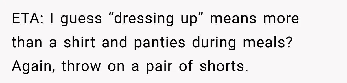 ETA: I guess “dressing up” means more than a shirt and panties during meals? Again, throw on a pair of shorts.