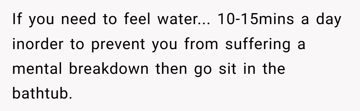 If you need to feel water... 10-15mins a day inorder to prevent you from suffering a mental breakdown then go sit in the bathtub.