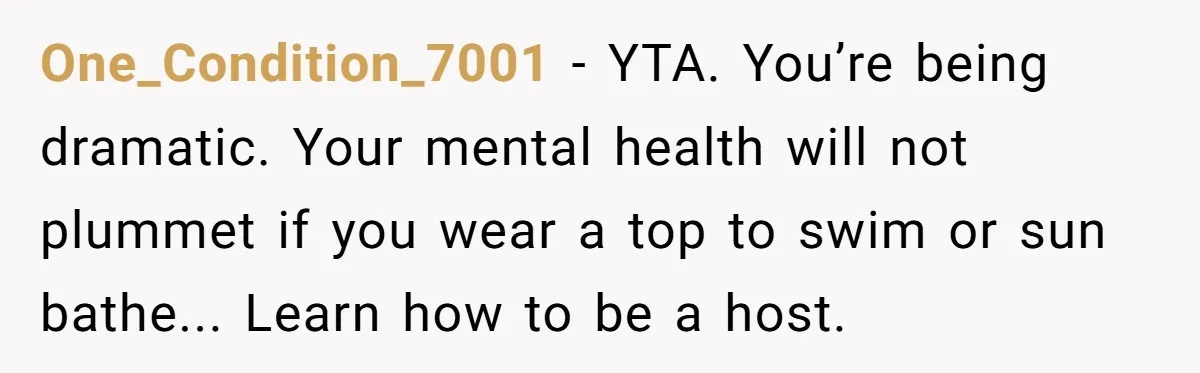 One_Condition_7001 − YTA. You’re being dramatic. Your mental health will not plummet if you wear a top to swim or sun bathe... Learn how to be a host.