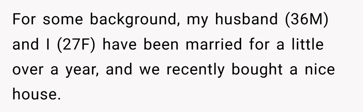 For some background, my husband (36M) and I (27F) have been married for a little over a year, and we recently bought a nice house.
