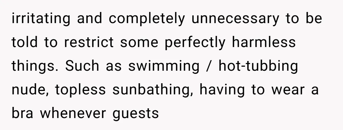 irritating and completely unnecessary to be told to restrict some perfectly harmless things. Such as swimming / hot-tubbing nude, topless sunbathing, having to wear a bra whenever guests