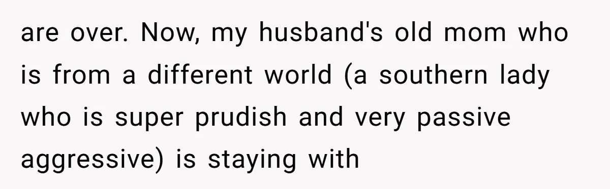 are over. Now, my husband's old mom who is from a different world (a southern lady who is super prudish and very passive aggressive) is staying with