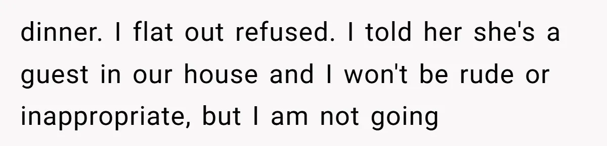 dinner. I flat out refused. I told her she's a guest in our house and I won't be rude or inappropriate, but I am not going