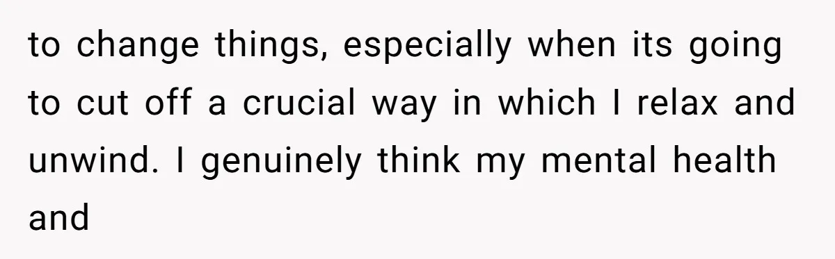 to change things, especially when its going to cut off a crucial way in which I relax and unwind. I genuinely think my mental health and