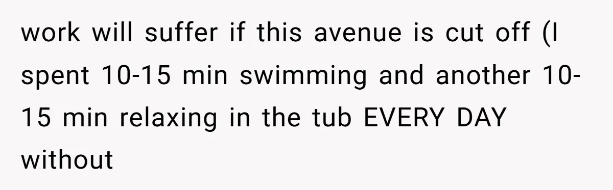work will suffer if this avenue is cut off (I spent 10-15 min swimming and another 10-15 min relaxing in the tub EVERY DAY without