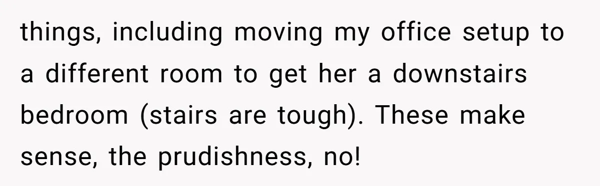 things, including moving my office setup to a different room to get her a downstairs bedroom (stairs are tough). These make sense, the prudishness, no!