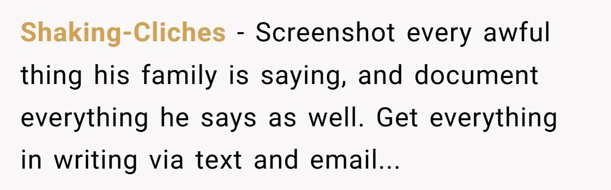 Shaking-Cliches − Screenshot every awful thing his family is saying, and document everything he says as well. Get everything in writing via text and email...