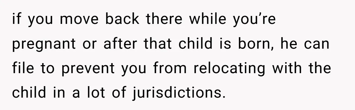 if you move back there while you’re pregnant or after that child is born, he can file to prevent you from relocating with the child in a lot of jurisdictions.
