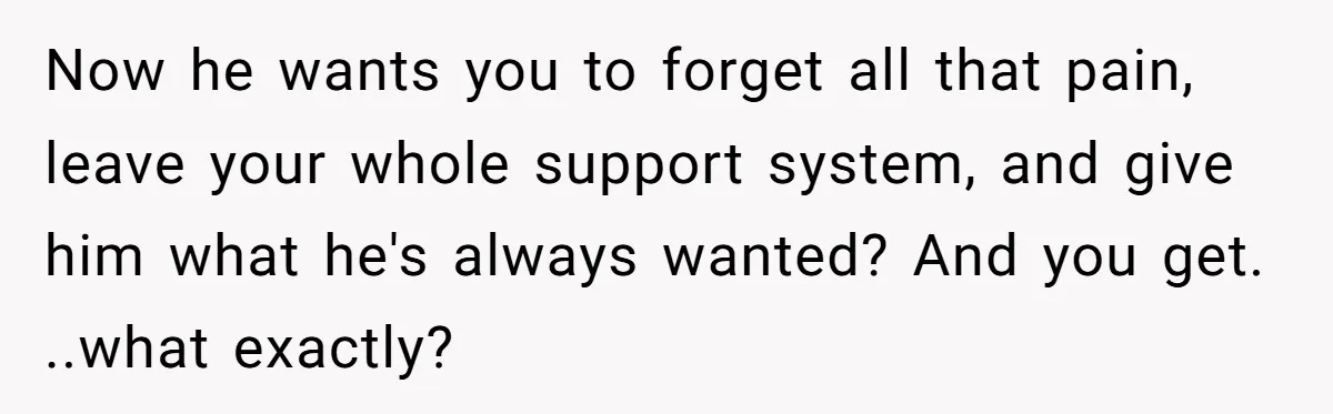 Now he wants you to forget all that pain, leave your whole support system, and give him what he's always wanted? And you get. ..what exactly?