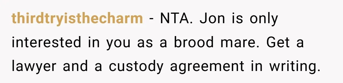 thirdtryisthecharm − NTA. Jon is only interested in you as a brood mare. Get a lawyer and a custody agreement in writing.