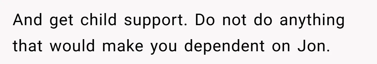 And get child support. Do not do anything that would make you dependent on Jon.