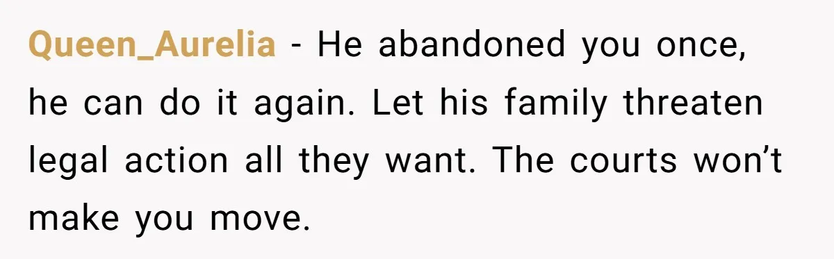 Queen_Aurelia − He abandoned you once, he can do it again. Let his family threaten legal action all they want. The courts won’t make you move.