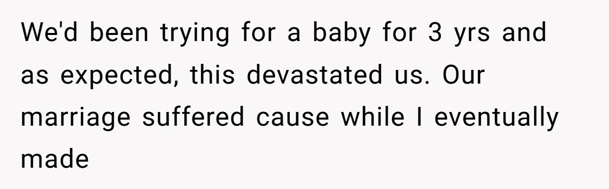 We'd been trying for a baby for 3 yrs and as expected, this devastated us. Our marriage suffered cause while I eventually made